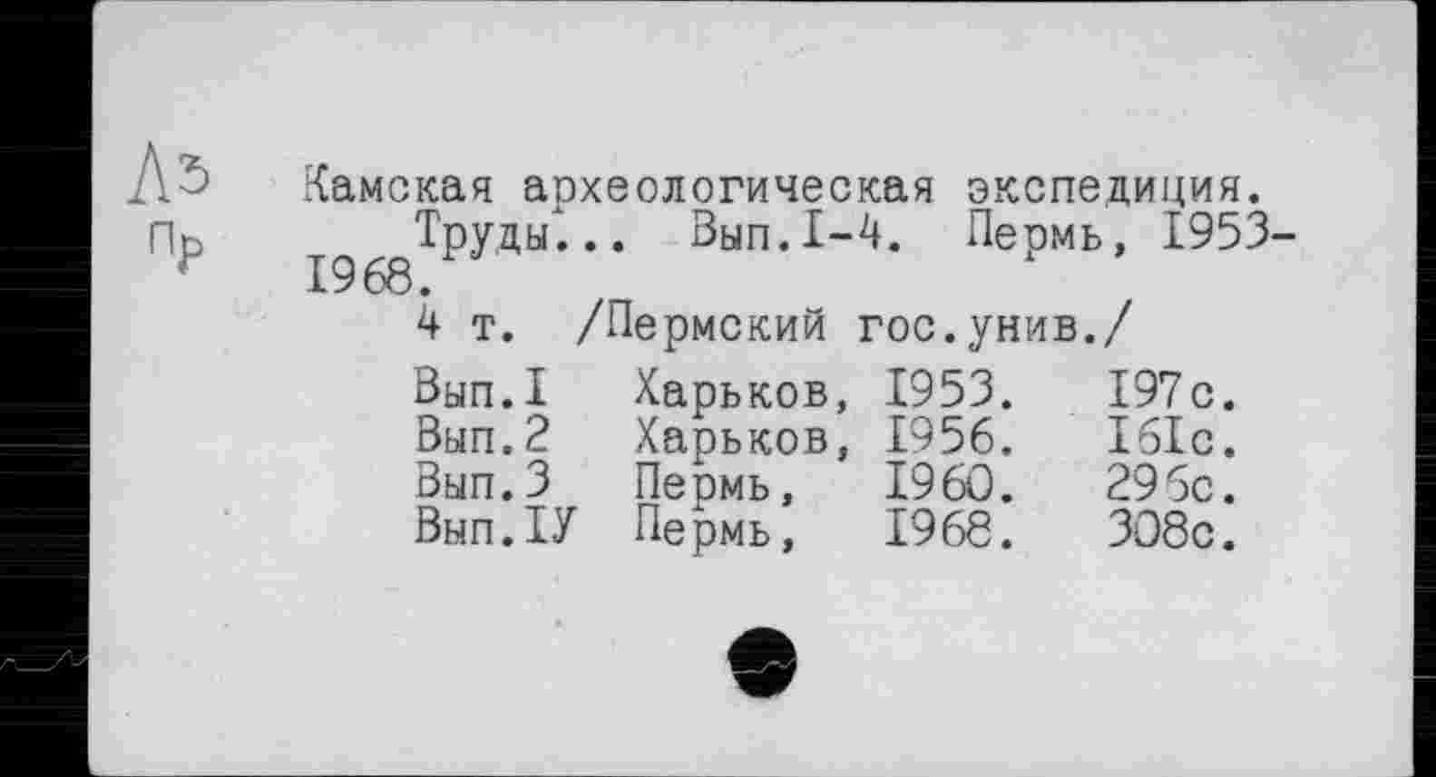 ﻿Л5
Пр
Камская аохеологическая экспедиция.
Труды"... Вып.1-4. Пермь, 1953-1968.
4 т. /Пермский гос.унив./
Вып.1	Харьков,	1953.	197с.
Вып.2	Харьков,	1956.	161с.
Вып.З	Пермь,	I960.	295с.
Вып.ТУ	Пермь,	1968.	ЗО8с.